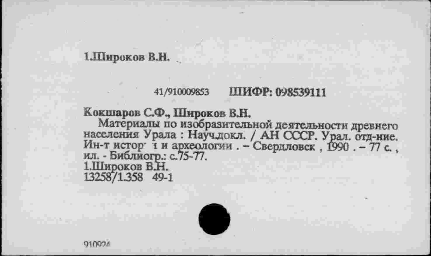 ﻿1 .Широков В.Н.
41/910009853 ШИФР: 098539111
Кокшаров С.Ф., Широков ВЛ.
Материалы по изобразительной деятельности древнего населения Урала : Научдокл. / АН СССР. Урал, отд-ние. Ин-т истор- і и археологии . - Свердловск , ©90 . - 77 с.. ил. - Библиогр.: с.75-77.
І.Широков В.Н.
13258/1358 49-1
910994